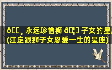 🌸 永远珍惜狮 🦅 子女的星座(注定跟狮子女恩爱一生的星座)